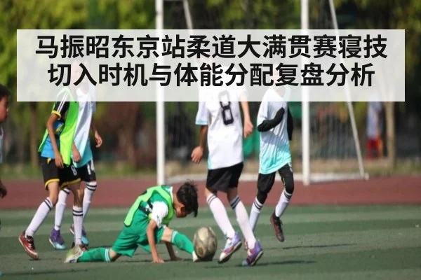 马振昭东京站柔道大满贯赛寝技切入时机与体能分配复盘分析 - kaiyun